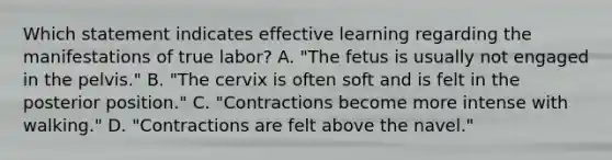 Which statement indicates effective learning regarding the manifestations of true labor? A. "The fetus is usually not engaged in the pelvis." B. "The cervix is often soft and is felt in the posterior position." C. "Contractions become more intense with walking." D. "Contractions are felt above the navel."