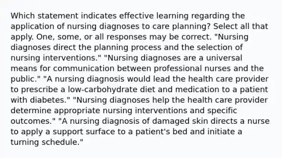 Which statement indicates effective learning regarding the application of nursing diagnoses to care planning? Select all that apply. One, some, or all responses may be correct. "Nursing diagnoses direct the planning process and the selection of nursing interventions." "Nursing diagnoses are a universal means for communication between professional nurses and the public." "A nursing diagnosis would lead the health care provider to prescribe a low-carbohydrate diet and medication to a patient with diabetes." "Nursing diagnoses help the health care provider determine appropriate nursing interventions and specific outcomes." "A nursing diagnosis of damaged skin directs a nurse to apply a support surface to a patient's bed and initiate a turning schedule."