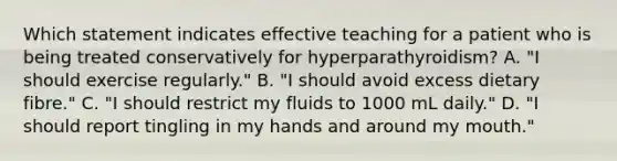 Which statement indicates effective teaching for a patient who is being treated conservatively for hyperparathyroidism? A. "I should exercise regularly." B. "I should avoid excess dietary fibre." C. "I should restrict my fluids to 1000 mL daily." D. "I should report tingling in my hands and around my mouth."