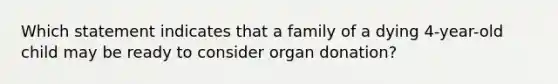 Which statement indicates that a family of a dying 4-year-old child may be ready to consider organ donation?