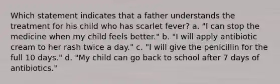 Which statement indicates that a father understands the treatment for his child who has scarlet fever? a. "I can stop the medicine when my child feels better." b. "I will apply antibiotic cream to her rash twice a day." c. "I will give the penicillin for the full 10 days." d. "My child can go back to school after 7 days of antibiotics."