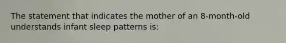 The statement that indicates the mother of an 8-month-old understands infant sleep patterns is: