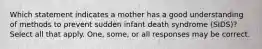 Which statement indicates a mother has a good understanding of methods to prevent sudden infant death syndrome (SIDS)? Select all that apply. One, some, or all responses may be correct.