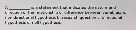 A ___________ is a statement that indicates the nature and direction of the relationship or difference between variables: a. non-directional hypothesis b. research question c. directional hypothesis d. null hypothesis