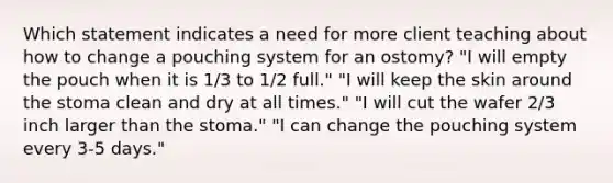 Which statement indicates a need for more client teaching about how to change a pouching system for an ostomy? "I will empty the pouch when it is 1/3 to 1/2 full." "I will keep the skin around the stoma clean and dry at all times." "I will cut the wafer 2/3 inch larger than the stoma." "I can change the pouching system every 3-5 days."