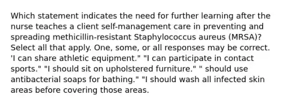 Which statement indicates the need for further learning after the nurse teaches a client self-management care in preventing and spreading methicillin-resistant Staphylococcus aureus (MRSA)? Select all that apply. One, some, or all responses may be correct. 'I can share athletic equipment." "I can participate in contact sports." "I should sit on upholstered furniture." " should use antibacterial soaps for bathing." "I should wash all infected skin areas before covering those areas.