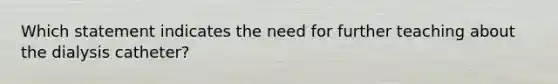 Which statement indicates the need for further teaching about the dialysis catheter?