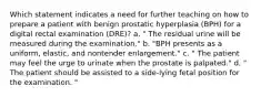 Which statement indicates a need for further teaching on how to prepare a patient with benign prostatic hyperplasia (BPH) for a digital rectal examination (DRE)? a. " The residual urine will be measured during the examination." b. "BPH presents as a uniform, elastic, and nontender enlargement." c. " The patient may feel the urge to urinate when the prostate is palpated." d. " The patient should be assisted to a side-lying fetal position for the examination. "