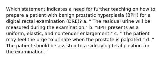 Which statement indicates a need for further teaching on how to prepare a patient with benign prostatic hyperplasia (BPH) for a digital rectal examination (DRE)? a. " The residual urine will be measured during the examination." b. "BPH presents as a uniform, elastic, and nontender enlargement." c. " The patient may feel the urge to urinate when the prostate is palpated." d. " The patient should be assisted to a side-lying fetal position for the examination. "