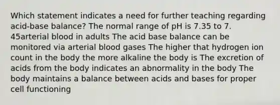 Which statement indicates a need for further teaching regarding acid-base balance? The normal range of pH is 7.35 to 7. 45arterial blood in adults The acid base balance can be monitored via arterial blood gases The higher that hydrogen ion count in the body the more alkaline the body is The excretion of acids from the body indicates an abnormality in the body The body maintains a balance between acids and bases for proper cell functioning