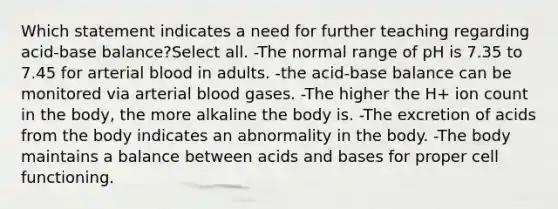 Which statement indicates a need for further teaching regarding acid-base balance?Select all. -The normal range of pH is 7.35 to 7.45 for arterial blood in adults. -the acid-base balance can be monitored via arterial blood gases. -The higher the H+ ion count in the body, the more alkaline the body is. -The excretion of acids from the body indicates an abnormality in the body. -The body maintains a balance between acids and bases for proper cell functioning.