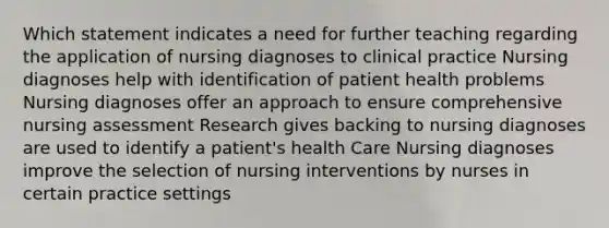 Which statement indicates a need for further teaching regarding the application of nursing diagnoses to clinical practice Nursing diagnoses help with identification of patient health problems Nursing diagnoses offer an approach to ensure comprehensive nursing assessment Research gives backing to nursing diagnoses are used to identify a patient's health Care Nursing diagnoses improve the selection of nursing interventions by nurses in certain practice settings