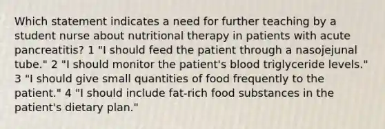 Which statement indicates a need for further teaching by a student nurse about nutritional therapy in patients with acute pancreatitis? 1 "I should feed the patient through a nasojejunal tube." 2 "I should monitor the patient's blood triglyceride levels." 3 "I should give small quantities of food frequently to the patient." 4 "I should include fat-rich food substances in the patient's dietary plan."