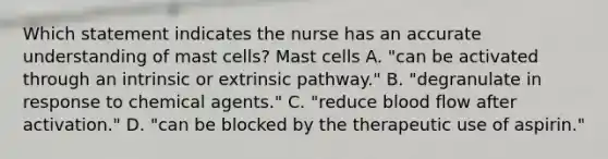 Which statement indicates the nurse has an accurate understanding of mast cells? Mast cells A. "can be activated through an intrinsic or extrinsic pathway." B. "degranulate in response to chemical agents." C. "reduce blood flow after activation." D. "can be blocked by the therapeutic use of aspirin."