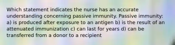 Which statement indicates the nurse has an accurate understanding concerning passive immunity. Passive immunity: a) is produced after exposure to an antigen b) is the result of an attenuated immunization c) can last for years d) can be transferred from a donor to a recipient