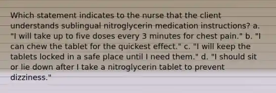 Which statement indicates to the nurse that the client understands sublingual nitroglycerin medication instructions? a. "I will take up to five doses every 3 minutes for chest pain." b. "I can chew the tablet for the quickest effect." c. "I will keep the tablets locked in a safe place until I need them." d. "I should sit or lie down after I take a nitroglycerin tablet to prevent dizziness."