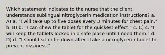 Which statement indicates to the nurse that the client understands sublingual nitroglycerin medication instructions? a. A) a. "I will take up to five doses every 3 minutes for chest pain." b. B) b. "I can chew the tablet for the quickest effect." c. C) c. "I will keep the tablets locked in a safe place until I need them." d. D) d. "I should sit or lie down after I take a nitroglycerin tablet to prevent dizziness."