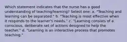 Which statement indicates that the nurse has a good understanding of teaching/learning? Select one: a. "Teaching and learning can be separated." b. "Teaching is most effective when it responds to the learner's needs." c. "Learning consists of a conscious, deliberate set of actions designed to help the teacher." d. "Learning is an interactive process that promotes teaching."