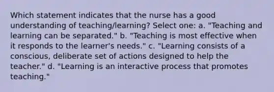 Which statement indicates that the nurse has a good understanding of teaching/learning? Select one: a. "Teaching and learning can be separated." b. "Teaching is most effective when it responds to the learner's needs." c. "Learning consists of a conscious, deliberate set of actions designed to help the teacher." d. "Learning is an interactive process that promotes teaching."