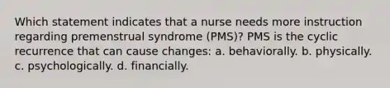 Which statement indicates that a nurse needs more instruction regarding premenstrual syndrome (PMS)? PMS is the cyclic recurrence that can cause changes: a. behaviorally. b. physically. c. psychologically. d. financially.