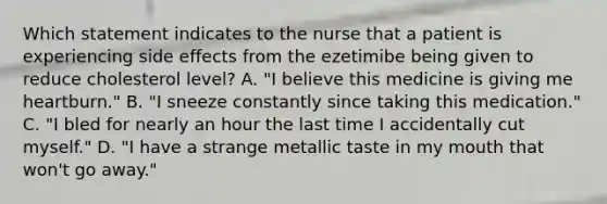 Which statement indicates to the nurse that a patient is experiencing side effects from the ezetimibe being given to reduce cholesterol level? A. "I believe this medicine is giving me heartburn." B. "I sneeze constantly since taking this medication." C. "I bled for nearly an hour the last time I accidentally cut myself." D. "I have a strange metallic taste in my mouth that won't go away."