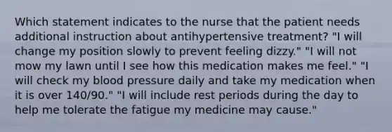 Which statement indicates to the nurse that the patient needs additional instruction about antihypertensive treatment? "I will change my position slowly to prevent feeling dizzy." "I will not mow my lawn until I see how this medication makes me feel." "I will check my blood pressure daily and take my medication when it is over 140/90." "I will include rest periods during the day to help me tolerate the fatigue my medicine may cause."