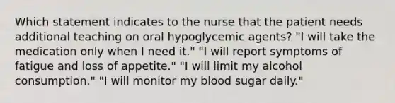 Which statement indicates to the nurse that the patient needs additional teaching on oral hypoglycemic agents? "I will take the medication only when I need it." "I will report symptoms of fatigue and loss of appetite." "I will limit my alcohol consumption." "I will monitor my blood sugar daily."