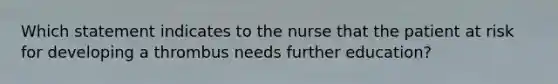 Which statement indicates to the nurse that the patient at risk for developing a thrombus needs further education?