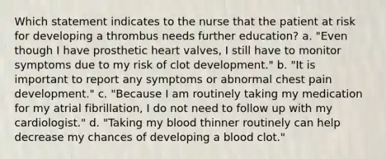 Which statement indicates to the nurse that the patient at risk for developing a thrombus needs further education? a. "Even though I have prosthetic heart valves, I still have to monitor symptoms due to my risk of clot development." b. "It is important to report any symptoms or abnormal chest pain development." c. "Because I am routinely taking my medication for my atrial fibrillation, I do not need to follow up with my cardiologist." d. "Taking my blood thinner routinely can help decrease my chances of developing a blood clot."