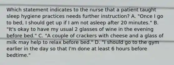 Which statement indicates to the nurse that a patient taught sleep hygiene practices needs further instruction? A. "Once I go to bed, I should get up if I am not asleep after 20 minutes." B. "It's okay to have my usual 2 glasses of wine in the evening before bed." C. "A couple of crackers with cheese and a glass of milk may help to relax before bed." D. "I should go to the gym earlier in the day so that I'm done at least 6 hours before bedtime."