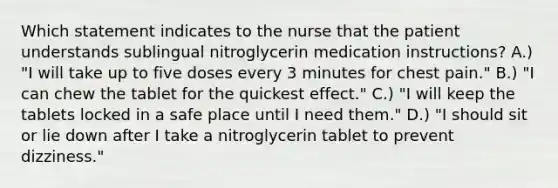 Which statement indicates to the nurse that the patient understands sublingual nitroglycerin medication instructions? A.) "I will take up to five doses every 3 minutes for chest pain." B.) "I can chew the tablet for the quickest effect." C.) "I will keep the tablets locked in a safe place until I need them." D.) "I should sit or lie down after I take a nitroglycerin tablet to prevent dizziness."