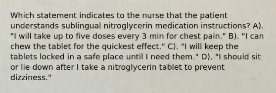 Which statement indicates to the nurse that the patient understands sublingual nitroglycerin medication instructions? A). "I will take up to five doses every 3 min for chest pain." B). "I can chew the tablet for the quickest effect." C). "I will keep the tablets locked in a safe place until I need them." D). "I should sit or lie down after I take a nitroglycerin tablet to prevent dizziness."