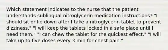 Which statement indicates to the nurse that the patient understands sublingual nitroglycerin medication instructions? "I should sit or lie down after I take a nitroglycerin tablet to prevent dizziness." "I will keep the tablets locked in a safe place until I need them." "I can chew the tablet for the quickest effect." "I will take up to five doses every 3 min for chest pain."