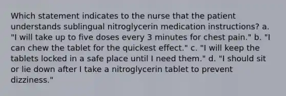 Which statement indicates to the nurse that the patient understands sublingual nitroglycerin medication instructions? a. "I will take up to five doses every 3 minutes for chest pain." b. "I can chew the tablet for the quickest effect." c. "I will keep the tablets locked in a safe place until I need them." d. "I should sit or lie down after I take a nitroglycerin tablet to prevent dizziness."