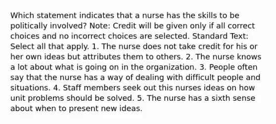 Which statement indicates that a nurse has the skills to be politically involved? Note: Credit will be given only if all correct choices and no incorrect choices are selected. Standard Text: Select all that apply. 1. The nurse does not take credit for his or her own ideas but attributes them to others. 2. The nurse knows a lot about what is going on in the organization. 3. People often say that the nurse has a way of dealing with difficult people and situations. 4. Staff members seek out this nurses ideas on how unit problems should be solved. 5. The nurse has a sixth sense about when to present new ideas.