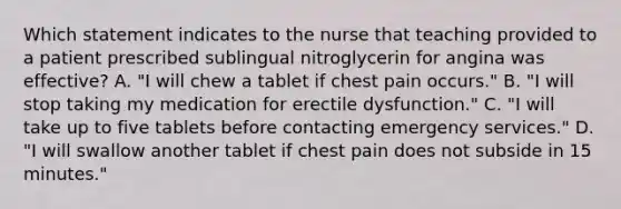 Which statement indicates to the nurse that teaching provided to a patient prescribed sublingual nitroglycerin for angina was effective? A. "I will chew a tablet if chest pain occurs." B. "I will stop taking my medication for erectile dysfunction." C. "I will take up to five tablets before contacting emergency services." D. "I will swallow another tablet if chest pain does not subside in 15 minutes."