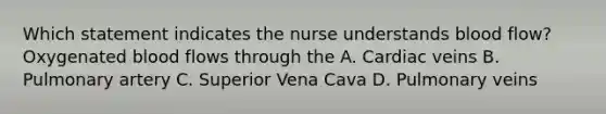 Which statement indicates the nurse understands blood flow? Oxygenated blood flows through the A. Cardiac veins B. Pulmonary artery C. Superior Vena Cava D. Pulmonary veins