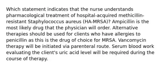 Which statement indicates that the nurse understands pharmacological treatment of hospital-acquired methicillin-resistant Staphylococcus aureus (HA-MRSA)? Ampicillin is the most likely drug that the physician will order. Alternative therapies should be used for clients who have allergies to penicillin as this is the drug of choice for MRSA. Vancomycin therapy will be initiated via parenteral route. Serum blood work evaluating the client's uric acid level will be required during the course of therapy.