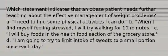 Which statement indicates that an obese patient needs further teaching about the effective management of weight problems? a. "I need to find some physical activities I can do." b. "When I find myself feeling stressed, I will try walking for 10 minutes." c. "I will buy foods in the health food section of the grocery store." d. "I am going to try to limit intake of sweets to a small portion once each day."