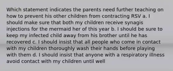 Which statement indicates the parents need further teaching on how to prevent his other children from contracting RSV a. I should make sure that both my children receive synagis injections for the mermaid her of this year b. I should be sure to keep my infected child away from his brother until he has recovered c. I should insist that all people who come in contact with my children thoroughly wash their hands before playing with them d. I should insist that anyone with a respiratory illness avoid contact with my children until well