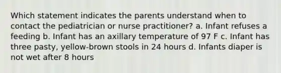 Which statement indicates the parents understand when to contact the pediatrician or nurse practitioner? a. Infant refuses a feeding b. Infant has an axillary temperature of 97 F c. Infant has three pasty, yellow-brown stools in 24 hours d. Infants diaper is not wet after 8 hours