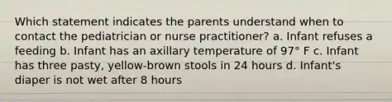 Which statement indicates the parents understand when to contact the pediatrician or nurse practitioner? a. Infant refuses a feeding b. Infant has an axillary temperature of 97° F c. Infant has three pasty, yellow-brown stools in 24 hours d. Infant's diaper is not wet after 8 hours