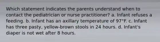 Which statement indicates the parents understand when to contact the pediatrician or nurse practitioner? a. Infant refuses a feeding. b. Infant has an axillary temperature of 97°F. c. Infant has three pasty, yellow-brown stools in 24 hours. d. Infant's diaper is not wet after 8 hours.