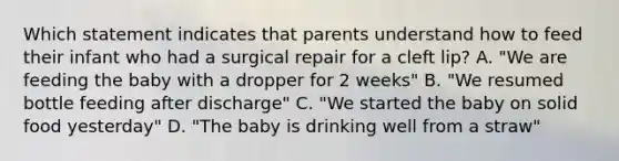 Which statement indicates that parents understand how to feed their infant who had a surgical repair for a cleft lip? A. "We are feeding the baby with a dropper for 2 weeks" B. "We resumed bottle feeding after discharge" C. "We started the baby on solid food yesterday" D. "The baby is drinking well from a straw"