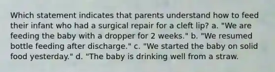 Which statement indicates that parents understand how to feed their infant who had a surgical repair for a cleft lip? a. "We are feeding the baby with a dropper for 2 weeks." b. "We resumed bottle feeding after discharge." c. "We started the baby on solid food yesterday." d. "The baby is drinking well from a straw.