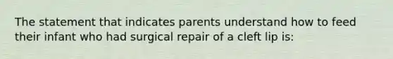 The statement that indicates parents understand how to feed their infant who had surgical repair of a cleft lip is: