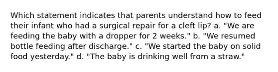 Which statement indicates that parents understand how to feed their infant who had a surgical repair for a cleft lip? a. "We are feeding the baby with a dropper for 2 weeks." b. "We resumed bottle feeding after discharge." c. "We started the baby on solid food yesterday." d. "The baby is drinking well from a straw."