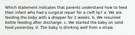 Which statement indicates that parents understand how to feed their infant who had a surgical repair for a cleft lip? a. We are feeding the baby with a dropper for 2 weeks. b. We resumed bottle feeding after discharge. c. We started the baby on solid food yesterday. d. The baby is drinking well from a straw.