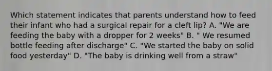 Which statement indicates that parents understand how to feed their infant who had a surgical repair for a cleft lip? A. "We are feeding the baby with a dropper for 2 weeks" B. " We resumed bottle feeding after discharge" C. "We started the baby on solid food yesterday" D. "The baby is drinking well from a straw"