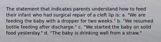 The statement that indicates parents understand how to feed their infant who had surgical repair of a cleft lip is: a. "We are feeding the baby with a dropper for two weeks." b. "We resumed bottle feeding after discharge." c. "We started the baby on solid food yesterday." d. "The baby is drinking well from a straw."